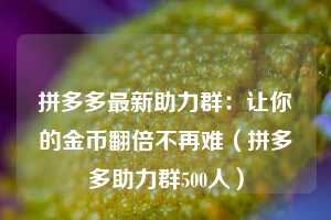 拼多多最新助力群：让你的金币翻倍不再难（拼多多助力群500人）  第1张